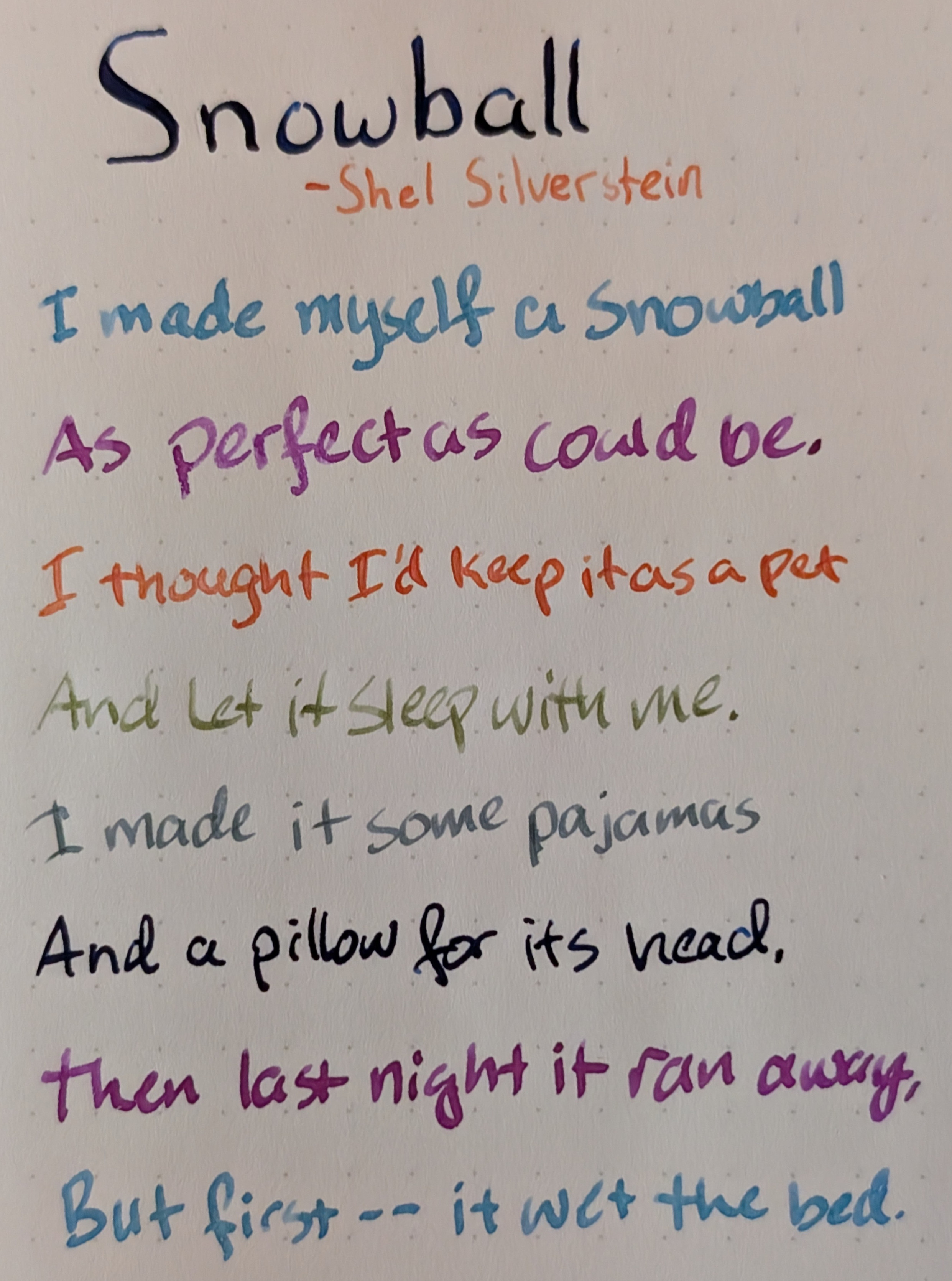 Photo of a poem on paper under natural light. Each line is in a different color ink: Snowball - Shel Silverstein I Made myself a snowball As perfect as could be. I thought I'd keep it as a pet And let it sleep with me. I made it some pajamas And a pillow for its head. Then last night it ran away, But first -- it wet the bed. From the top down, the color of each line is: Dark blue, orange, slate blue, fuchsia, orange-red, olive green, dark slate blue, dark blue again, fuchsia again, slate blue again. Most lines have some shading in the ink where parts of the letters appear to have a lighter tint.