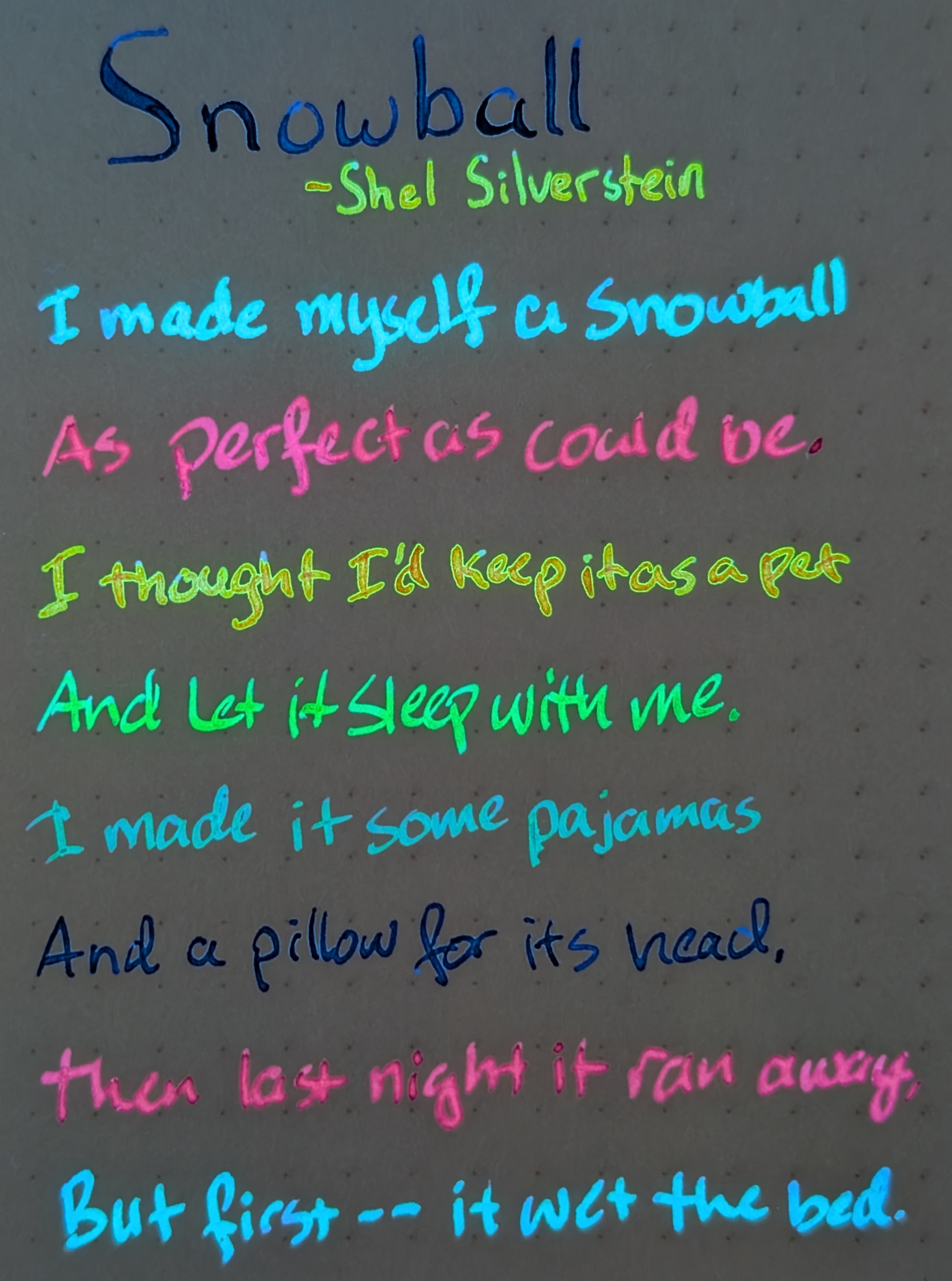 Photo of a poem on paper under UV light. Each line is in a different color ink, glowing bright against dark paper: Snowball - Shel Silverstein I Made myself a snowball As perfect as could be. I thought I'd keep it as a pet And let it sleep with me. I made it some pajamas And a pillow for its head. Then last night it ran away, But first -- it wet the bed. From the top down, the color of each line is: Dark blue, orange-green, light blue, magenta, orange with a green outline, green with some blue, teal, dark blue again, magenta again, light blue again.